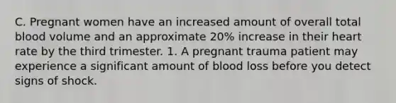 C. Pregnant women have an increased amount of overall total blood volume and an approximate 20% increase in their heart rate by the third trimester. 1. A pregnant trauma patient may experience a significant amount of blood loss before you detect signs of shock.