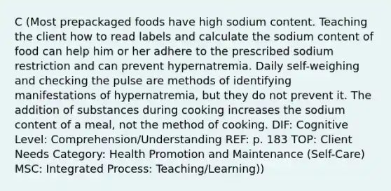 C (Most prepackaged foods have high sodium content. Teaching the client how to read labels and calculate the sodium content of food can help him or her adhere to the prescribed sodium restriction and can prevent hypernatremia. Daily self-weighing and checking the pulse are methods of identifying manifestations of hypernatremia, but they do not prevent it. The addition of substances during cooking increases the sodium content of a meal, not the method of cooking. DIF: Cognitive Level: Comprehension/Understanding REF: p. 183 TOP: Client Needs Category: Health Promotion and Maintenance (Self-Care) MSC: Integrated Process: Teaching/Learning))