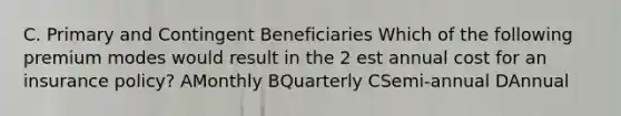 C. Primary and Contingent Beneficiaries Which of the following premium modes would result in the 2 est annual cost for an insurance policy? AMonthly BQuarterly CSemi-annual DAnnual