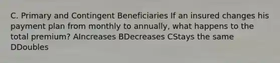 C. Primary and Contingent Beneficiaries If an insured changes his payment plan from monthly to annually, what happens to the total premium? AIncreases BDecreases CStays the same DDoubles