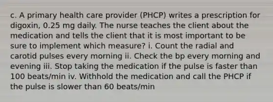 c. A primary health care provider (PHCP) writes a prescription for digoxin, 0.25 mg daily. The nurse teaches the client about the medication and tells the client that it is most important to be sure to implement which measure? i. Count the radial and carotid pulses every morning ii. Check the bp every morning and evening iii. Stop taking the medication if the pulse is faster than 100 beats/min iv. Withhold the medication and call the PHCP if the pulse is slower than 60 beats/min