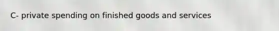 C- private spending on finished goods and services
