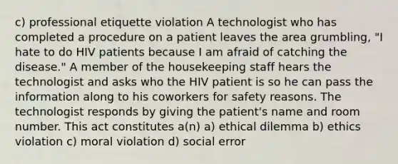 c) professional etiquette violation A technologist who has completed a procedure on a patient leaves the area grumbling, "I hate to do HIV patients because I am afraid of catching the disease." A member of the housekeeping staff hears the technologist and asks who the HIV patient is so he can pass the information along to his coworkers for safety reasons. The technologist responds by giving the patient's name and room number. This act constitutes a(n) a) ethical dilemma b) ethics violation c) moral violation d) social error