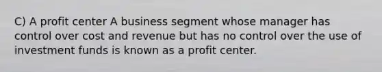 C) A profit center A business segment whose manager has control over cost and revenue but has no control over the use of investment funds is known as a profit center.