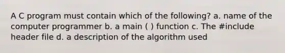 A C program must contain which of the following? a. name of the computer programmer b. a main ( ) function c. The #include header file d. a description of the algorithm used