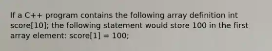 If a C++ program contains the following array definition int score[10]; the following statement would store 100 in the first array element: score[1] = 100;