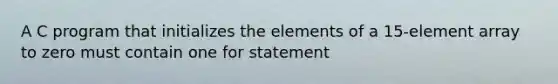 A C program that initializes the elements of a 15-element array to zero must contain one for statement