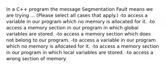 In a C++ program the message Segmentation Fault means we are trying ... (Please select all cases that apply.) -to access a variable in our program which no memory is allocated for it. -to access a memory section in our program in which global variables are stored. -to access a memory section which does not belong to our program. -to access a variable in our program which no memory is allocated for it. -to access a memory section in our program in which local variables are stored. -to access a wrong section of memory.