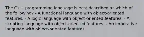 The C++ programming language is best described as which of the following? - A functional language with object-oriented features. - A logic language with object-oriented features. - A scripting language with object-oriented features. - An imperative language with object-oriented features.