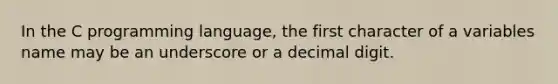 In the C programming language, the first character of a variables name may be an underscore or a decimal digit.