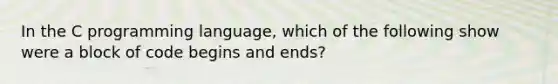 In the C programming language, which of the following show were a block of code begins and ends?