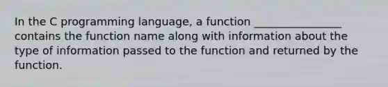 In the C programming language, a function ________________ contains the function name along with information about the type of information passed to the function and returned by the function.