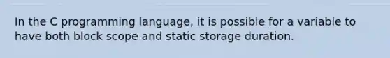 In the C programming language, it is possible for a variable to have both block scope and static storage duration.