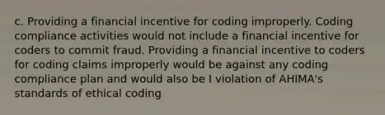 c. Providing a financial incentive for coding improperly. Coding compliance activities would not include a financial incentive for coders to commit fraud. Providing a financial incentive to coders for coding claims improperly would be against any coding compliance plan and would also be I violation of AHIMA's standards of ethical coding