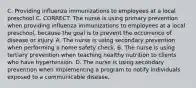 C. Providing influenza immunizations to employees at a local preschool C. CORRECT: The nurse is using primary prevention when providing influenza immunizations to employees at a local preschool, because the goal is to prevent the occurrence of disease or injury. A. The nurse is using secondary prevention when performing a home safety check. B. The nurse is using tertiary prevention when teaching healthy nutrition to clients who have hypertension. D. The nurse is using secondary prevention when implementing a program to notify individuals exposed to a communicable disease.