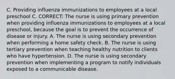 C. Providing influenza immunizations to employees at a local preschool C. CORRECT: The nurse is using primary prevention when providing influenza immunizations to employees at a local preschool, because the goal is to prevent the occurrence of disease or injury. A. The nurse is using secondary prevention when performing a home safety check. B. The nurse is using tertiary prevention when teaching healthy nutrition to clients who have hypertension. D. The nurse is using secondary prevention when implementing a program to notify individuals exposed to a communicable disease.