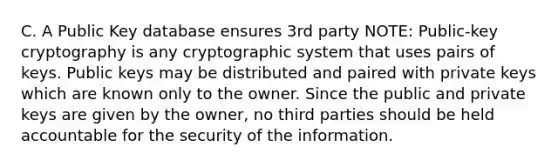 C. A Public Key database ensures 3rd party NOTE: Public-key cryptography is any cryptographic system that uses pairs of keys. Public keys may be distributed and paired with private keys which are known only to the owner. Since the public and private keys are given by the owner, no third parties should be held accountable for the security of the information.