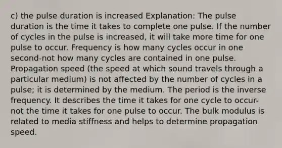 c) the pulse duration is increased Explanation: The pulse duration is the time it takes to complete one pulse. If the number of cycles in the pulse is increased, it will take more time for one pulse to occur. Frequency is how many cycles occur in one second-not how many cycles are contained in one pulse. Propagation speed (the speed at which sound travels through a particular medium) is not affected by the number of cycles in a pulse; it is determined by the medium. The period is the inverse frequency. It describes the time it takes for one cycle to occur-not the time it takes for one pulse to occur. The bulk modulus is related to media stiffness and helps to determine propagation speed.