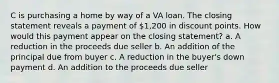 C is purchasing a home by way of a VA loan. The closing statement reveals a payment of 1,200 in discount points. How would this payment appear on the closing statement? a. A reduction in the proceeds due seller b. An addition of the principal due from buyer c. A reduction in the buyer's down payment d. An addition to the proceeds due seller