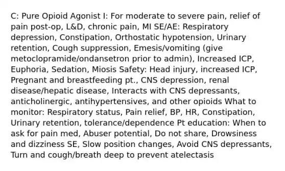 C: Pure Opioid Agonist I: For moderate to severe pain, relief of pain post-op, L&D, chronic pain, MI SE/AE: Respiratory depression, Constipation, Orthostatic hypotension, Urinary retention, Cough suppression, Emesis/vomiting (give metoclopramide/ondansetron prior to admin), Increased ICP, Euphoria, Sedation, Miosis Safety: Head injury, increased ICP, Pregnant and breastfeeding pt., CNS depression, renal disease/hepatic disease, Interacts with CNS depressants, anticholinergic, antihypertensives, and other opioids What to monitor: Respiratory status, Pain relief, BP, HR, Constipation, Urinary retention, tolerance/dependence Pt education: When to ask for pain med, Abuser potential, Do not share, Drowsiness and dizziness SE, Slow position changes, Avoid CNS depressants, Turn and cough/breath deep to prevent atelectasis