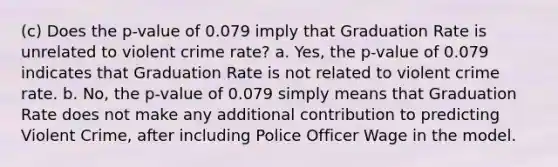 (c) Does the p-value of 0.079 imply that Graduation Rate is unrelated to violent crime rate? a. Yes, the p-value of 0.079 indicates that Graduation Rate is not related to violent crime rate. b. No, the p-value of 0.079 simply means that Graduation Rate does not make any additional contribution to predicting Violent Crime, after including Police Officer Wage in the model.