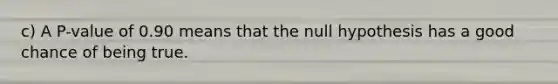 ​c) A​ P-value of 0.90 means that the null hypothesis has a good chance of being true.