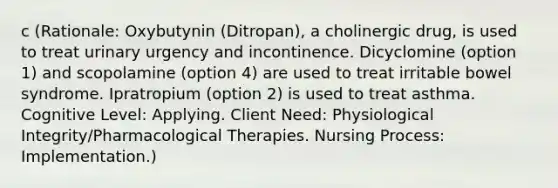 c (Rationale: Oxybutynin (Ditropan), a cholinergic drug, is used to treat urinary urgency and incontinence. Dicyclomine (option 1) and scopolamine (option 4) are used to treat irritable bowel syndrome. Ipratropium (option 2) is used to treat asthma. Cognitive Level: Applying. Client Need: Physiological Integrity/Pharmacological Therapies. Nursing Process: Implementation.)