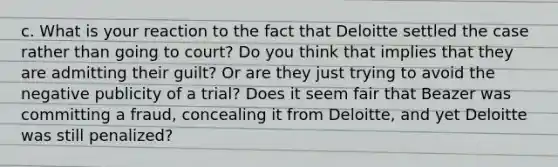 c. What is your reaction to the fact that Deloitte settled the case rather than going to court? Do you think that implies that they are admitting their guilt? Or are they just trying to avoid the negative publicity of a trial? Does it seem fair that Beazer was committing a fraud, concealing it from Deloitte, and yet Deloitte was still penalized?