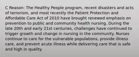 C Reason: The Healthy People program, recent disasters and acts of terrorism, and most recently the Patient Protection and Affordable Care Act of 2010 have brought renewed emphasis on prevention to public and community health nursing. During the late 20th and early 21st centuries, challenges have continued to trigger growth and change in nursing in the community. Nurses continue to care for the vulnerable populations, provide illness care, and prevent acute illness while delivering care that is safe and high in quality.