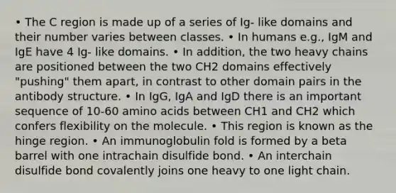 • The C region is made up of a series of Ig- like domains and their number varies between classes. • In humans e.g., IgM and IgE have 4 Ig- like domains. • In addition, the two heavy chains are positioned between the two CH2 domains effectively "pushing" them apart, in contrast to other domain pairs in the antibody structure. • In IgG, IgA and IgD there is an important sequence of 10-60 amino acids between CH1 and CH2 which confers flexibility on the molecule. • This region is known as the hinge region. • An immunoglobulin fold is formed by a beta barrel with one intrachain disulfide bond. • An interchain disulfide bond covalently joins one heavy to one light chain.