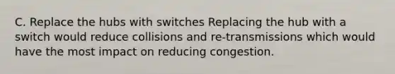 C. Replace the hubs with switches Replacing the hub with a switch would reduce collisions and re-transmissions which would have the most impact on reducing congestion.