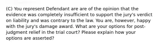 (C) You represent Defendant are are of the opinion that the evidence was completely insufficient to support the jury's verdict on liability and was contrary to the law. You are, however, happy with the jury's damage award. What are your options for post-judgment relief in the trial court? Please explain how your options are asserted?