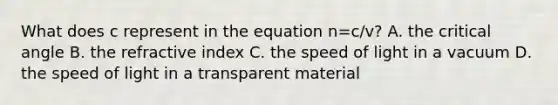 What does c represent in the equation n=c/v? A. the critical angle B. the refractive index C. the speed of light in a vacuum D. the speed of light in a transparent material