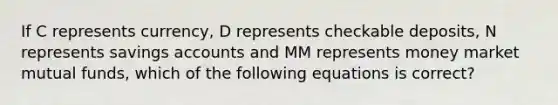 If C represents currency, D represents checkable deposits, N represents savings accounts and MM represents money market mutual funds, which of the following equations is correct?