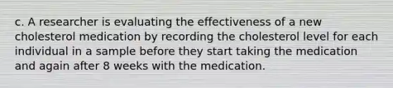 c. A researcher is evaluating the effectiveness of a new cholesterol medication by recording the cholesterol level for each individual in a sample before they start taking the medication and again after 8 weeks with the medication.