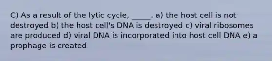 C) As a result of the lytic cycle, _____. a) the host cell is not destroyed b) the host cell's DNA is destroyed c) viral ribosomes are produced d) viral DNA is incorporated into host cell DNA e) a prophage is created