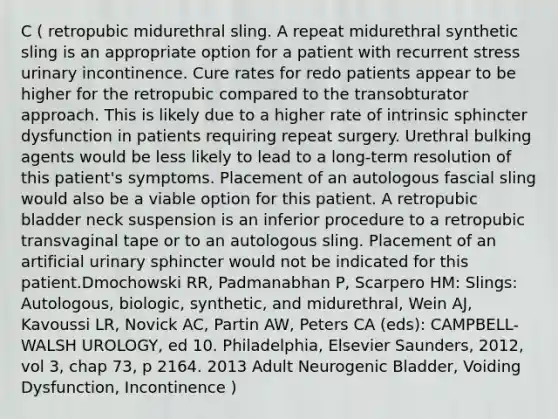 C ( retropubic midurethral sling. A repeat midurethral synthetic sling is an appropriate option for a patient with recurrent stress urinary incontinence. Cure rates for redo patients appear to be higher for the retropubic compared to the transobturator approach. This is likely due to a higher rate of intrinsic sphincter dysfunction in patients requiring repeat surgery. Urethral bulking agents would be less likely to lead to a long-term resolution of this patient's symptoms. Placement of an autologous fascial sling would also be a viable option for this patient. A retropubic bladder neck suspension is an inferior procedure to a retropubic transvaginal tape or to an autologous sling. Placement of an artificial urinary sphincter would not be indicated for this patient.Dmochowski RR, Padmanabhan P, Scarpero HM: Slings: Autologous, biologic, synthetic, and midurethral, Wein AJ, Kavoussi LR, Novick AC, Partin AW, Peters CA (eds): CAMPBELL-WALSH UROLOGY, ed 10. Philadelphia, Elsevier Saunders, 2012, vol 3, chap 73, p 2164. 2013 Adult Neurogenic Bladder, Voiding Dysfunction, Incontinence )