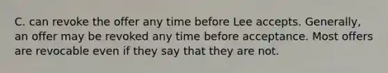 C. can revoke the offer any time before Lee accepts. Generally, an offer may be revoked any time before acceptance. Most offers are revocable even if they say that they are not.