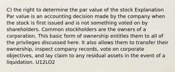 C) the right to determine the par value of the stock Explanation Par value is an accounting decision made by the company when the stock is first issued and is not something voted on by shareholders. Common stockholders are the owners of a corporation. This basic form of ownership entitles them to all of the privileges discussed here. It also allows them to transfer their ownership, inspect company records, vote on corporate objectives, and lay claim to any residual assets in the event of a liquidation. U12LO2