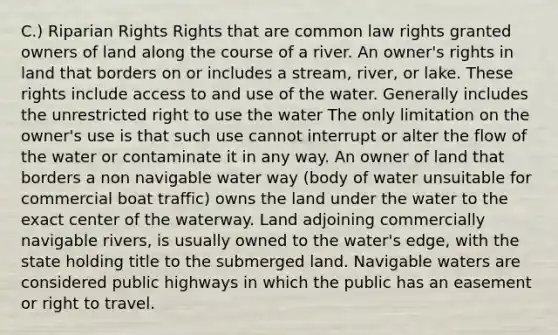 C.) Riparian Rights Rights that are common law rights granted owners of land along the course of a river. An owner's rights in land that borders on or includes a stream, river, or lake. These rights include access to and use of the water. Generally includes the unrestricted right to use the water The only limitation on the owner's use is that such use cannot interrupt or alter the flow of the water or contaminate it in any way. An owner of land that borders a non navigable water way (body of water unsuitable for commercial boat traffic) owns the land under the water to the exact center of the waterway. Land adjoining commercially navigable rivers, is usually owned to the water's edge, with the state holding title to the submerged land. Navigable waters are considered public highways in which the public has an easement or right to travel.