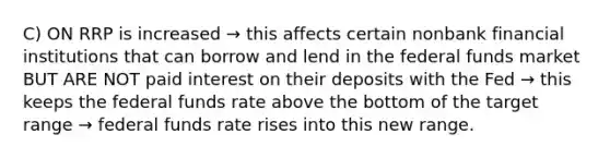 C) ON RRP is increased → this affects certain nonbank financial institutions that can borrow and lend in the federal funds market BUT ARE NOT paid interest on their deposits with the Fed → this keeps the federal funds rate above the bottom of the target range → federal funds rate rises into this new range.