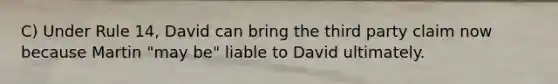 C) Under Rule 14, David can bring the third party claim now because Martin "may be" liable to David ultimately.