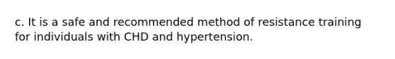 c. It is a safe and recommended method of resistance training for individuals with CHD and hypertension.