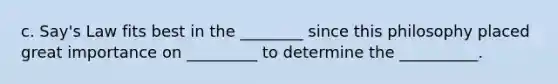 c.​ Say's Law fits best in the ________ since this philosophy placed great importance on _________ to determine the __________.