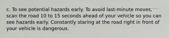 c. To see potential hazards early. To avoid last-minute moves, scan the road 10 to 15 seconds ahead of your vehicle so you can see hazards early. Constantly staring at the road right in front of your vehicle is dangerous.