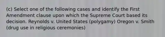 (c) Select one of the following cases and identify the First Amendment clause upon which the Supreme Court based its decision. Reynolds v. United States (polygamy) Oregon v. Smith (drug use in religious ceremonies)