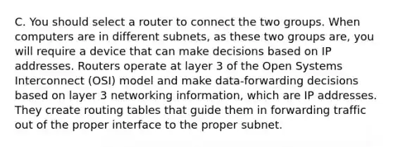 C. You should select a router to connect the two groups. When computers are in different subnets, as these two groups are, you will require a device that can make decisions based on IP addresses. Routers operate at layer 3 of the Open Systems Interconnect (OSI) model and make data-forwarding decisions based on layer 3 networking information, which are IP addresses. They create routing tables that guide them in forwarding traffic out of the proper interface to the proper subnet.