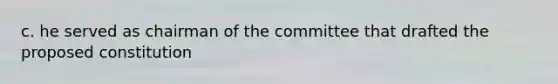c. he served as chairman of the committee that drafted the proposed constitution