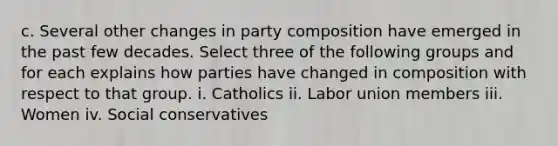 c. Several other changes in party composition have emerged in the past few decades. Select three of the following groups and for each explains how parties have changed in composition with respect to that group. i. Catholics ii. Labor union members iii. Women iv. Social conservatives