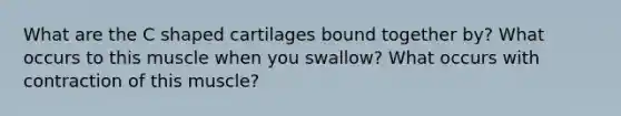 What are the C shaped cartilages bound together by? What occurs to this muscle when you swallow? What occurs with contraction of this muscle?